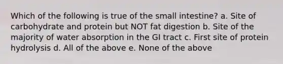 Which of the following is true of the small intestine? a. Site of carbohydrate and protein but NOT fat digestion b. Site of the majority of water absorption in the GI tract c. First site of protein hydrolysis d. All of the above e. None of the above