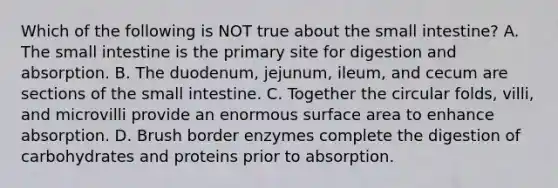 Which of the following is NOT true about the small intestine? A. The small intestine is the primary site for digestion and absorption. B. The duodenum, jejunum, ileum, and cecum are sections of the small intestine. C. Together the circular folds, villi, and microvilli provide an enormous surface area to enhance absorption. D. Brush border enzymes complete the digestion of carbohydrates and proteins prior to absorption.