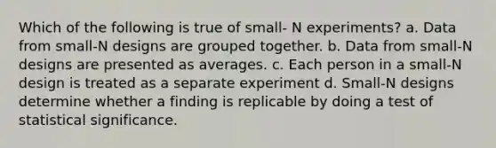 Which of the following is true of small- N experiments? a. Data from small-N designs are grouped together. b. Data from small-N designs are presented as averages. c. Each person in a small-N design is treated as a separate experiment d. Small-N designs determine whether a finding is replicable by doing a test of statistical significance.