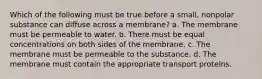 Which of the following must be true before a small, nonpolar substance can diffuse across a membrane? a. The membrane must be permeable to water. b. There must be equal concentrations on both sides of the membrane. c. The membrane must be permeable to the substance. d. The membrane must contain the appropriate transport proteins.