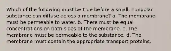 Which of the following must be true before a small, nonpolar substance can diffuse across a membrane? a. The membrane must be permeable to water. b. There must be equal concentrations on both sides of the membrane. c. The membrane must be permeable to the substance. d. The membrane must contain the appropriate transport proteins.