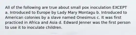 All of the following are true about small pox inoculation EXCEPT a. Introduced to Europe by Lady Mary Montagu b. Introduced to American colonies by a slave named Onesimus c. It was first practiced in Africa and Asia d. Edward Jenner was the first person to use it to inoculate children.