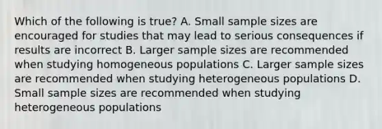 Which of the following is true? A. Small sample sizes are encouraged for studies that may lead to serious consequences if results are incorrect B. Larger sample sizes are recommended when studying homogeneous populations C. Larger sample sizes are recommended when studying heterogeneous populations D. Small sample sizes are recommended when studying heterogeneous populations