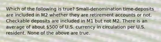 Which of the following is true? Small-denomination time-deposits are included in M2 whether they are retirement accounts or not. Checkable deposits are included in M1 but not M2. There is an average of about 500 of U.S. currency in circulation per U.S. resident. None of the above are true.