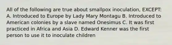 All of the following are true about smallpox inoculation, EXCEPT: A. Introduced to Europe by Lady Mary Montagu B. Introduced to American colonies by a slave named Onesimus C. It was first practiced in Africa and Asia D. Edward Kenner was the first person to use it to inoculate children