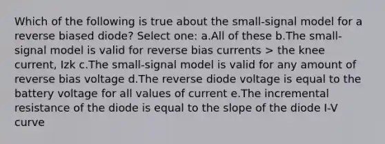 Which of the following is true about the small-signal model for a reverse biased diode? Select one: a.All of these b.The small-signal model is valid for reverse bias currents > the knee current, Izk c.The small-signal model is valid for any amount of reverse bias voltage d.The reverse diode voltage is equal to the battery voltage for all values of current e.The incremental resistance of the diode is equal to the slope of the diode I-V curve