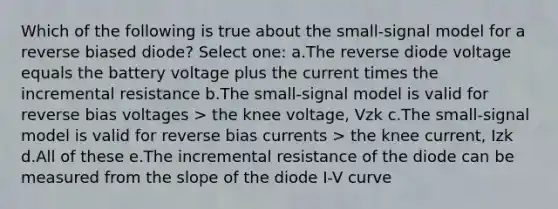 Which of the following is true about the small-signal model for a reverse biased diode? Select one: a.The reverse diode voltage equals the battery voltage plus the current times the incremental resistance b.The small-signal model is valid for reverse bias voltages > the knee voltage, Vzk c.The small-signal model is valid for reverse bias currents > the knee current, Izk d.All of these e.The incremental resistance of the diode can be measured from the slope of the diode I-V curve