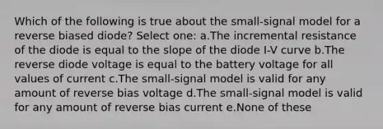 Which of the following is true about the small-signal model for a reverse biased diode? Select one: a.The incremental resistance of the diode is equal to the slope of the diode I-V curve b.The reverse diode voltage is equal to the battery voltage for all values of current c.The small-signal model is valid for any amount of reverse bias voltage d.The small-signal model is valid for any amount of reverse bias current e.None of these