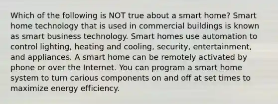 Which of the following is NOT true about a smart home? Smart home technology that is used in commercial buildings is known as smart business technology. Smart homes use automation to control lighting, heating and cooling, security, entertainment, and appliances. A smart home can be remotely activated by phone or over the Internet. You can program a smart home system to turn carious components on and off at set times to maximize energy efficiency.