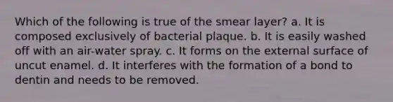 Which of the following is true of the smear layer? a. It is composed exclusively of bacterial plaque. b. It is easily washed off with an air-water spray. c. It forms on the external surface of uncut enamel. d. It interferes with the formation of a bond to dentin and needs to be removed.