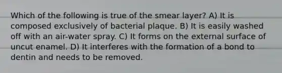 Which of the following is true of the smear layer? A) It is composed exclusively of bacterial plaque. B) It is easily washed off with an air-water spray. C) It forms on the external surface of uncut enamel. D) It interferes with the formation of a bond to dentin and needs to be removed.