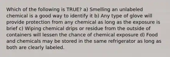 Which of the following is TRUE? a) Smelling an unlabeled chemical is a good way to identify it b) Any type of glove will provide protection from any chemical as long as the exposure is brief c) Wiping chemical drips or residue from the outside of containers will lessen the chance of chemical exposure d) Food and chemicals may be stored in the same refrigerator as long as both are clearly labeled.