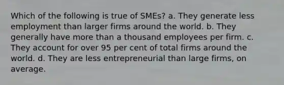 Which of the following is true of SMEs? a. They generate less employment than larger firms around the world. b. They generally have <a href='https://www.questionai.com/knowledge/keWHlEPx42-more-than' class='anchor-knowledge'>more than</a> a thousand employees per firm. c. They account for over 95 per cent of total firms around the world. d. They are less entrepreneurial than large firms, on average.