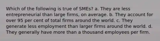 Which of the following is true of SMEs? a. They are less entrepreneurial than large firms, on average. b. They account for over 95 per cent of total firms around the world. c. They generate less employment than larger firms around the world. d. They generally have <a href='https://www.questionai.com/knowledge/keWHlEPx42-more-than' class='anchor-knowledge'>more than</a> a thousand employees per firm.