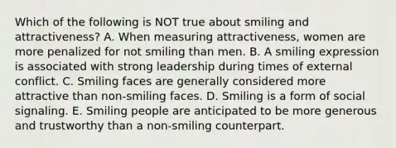 Which of the following is NOT true about smiling and attractiveness? A. When measuring attractiveness, women are more penalized for not smiling than men. B. A smiling expression is associated with strong leadership during times of external conflict. C. Smiling faces are generally considered more attractive than non-smiling faces. D. Smiling is a form of social signaling. E. Smiling people are anticipated to be more generous and trustworthy than a non-smiling counterpart.