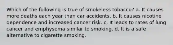 Which of the following is true of smokeless tobacco? a. It causes more deaths each year than car accidents. b. It causes nicotine dependence and increased cancer risk. c. It leads to rates of lung cancer and emphysema similar to smoking. d. It is a safe alternative to cigarette smoking.