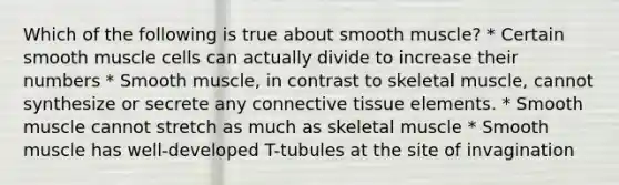 Which of the following is true about smooth muscle? * Certain smooth muscle cells can actually divide to increase their numbers * Smooth muscle, in contrast to skeletal muscle, cannot synthesize or secrete any connective tissue elements. * Smooth muscle cannot stretch as much as skeletal muscle * Smooth muscle has well-developed T-tubules at the site of invagination