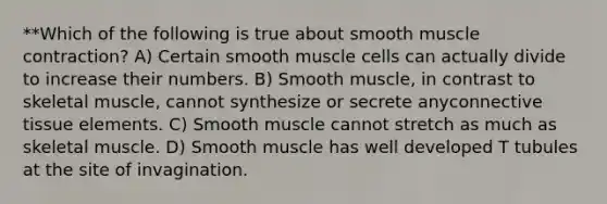 **Which of the following is true about smooth muscle contraction? A) Certain smooth muscle cells can actually divide to increase their numbers. B) Smooth muscle, in contrast to skeletal muscle, cannot synthesize or secrete anyconnective tissue elements. C) Smooth muscle cannot stretch as much as skeletal muscle. D) Smooth muscle has well developed T tubules at the site of invagination.