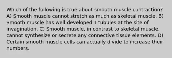 Which of the following is true about smooth muscle contraction? A) Smooth muscle cannot stretch as much as skeletal muscle. B) Smooth muscle has well-developed T tubules at the site of invagination. C) Smooth muscle, in contrast to skeletal muscle, cannot synthesize or secrete any connective tissue elements. D) Certain smooth muscle cells can actually divide to increase their numbers.