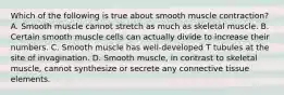 Which of the following is true about smooth muscle contraction? A. Smooth muscle cannot stretch as much as skeletal muscle. B. Certain smooth muscle cells can actually divide to increase their numbers. C. Smooth muscle has well-developed T tubules at the site of invagination. D. Smooth muscle, in contrast to skeletal muscle, cannot synthesize or secrete any connective tissue elements.