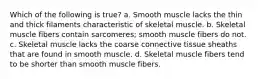 Which of the following is true? a. Smooth muscle lacks the thin and thick filaments characteristic of skeletal muscle. b. Skeletal muscle fibers contain sarcomeres; smooth muscle fibers do not. c. Skeletal muscle lacks the coarse connective tissue sheaths that are found in smooth muscle. d. Skeletal muscle fibers tend to be shorter than smooth muscle fibers.