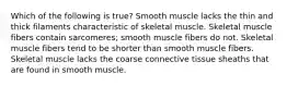 Which of the following is true? Smooth muscle lacks the thin and thick filaments characteristic of skeletal muscle. Skeletal muscle fibers contain sarcomeres; smooth muscle fibers do not. Skeletal muscle fibers tend to be shorter than smooth muscle fibers. Skeletal muscle lacks the coarse connective tissue sheaths that are found in smooth muscle.