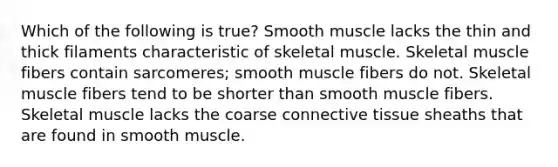 Which of the following is true? Smooth muscle lacks the thin and thick filaments characteristic of skeletal muscle. Skeletal muscle fibers contain sarcomeres; smooth muscle fibers do not. Skeletal muscle fibers tend to be shorter than smooth muscle fibers. Skeletal muscle lacks the coarse connective tissue sheaths that are found in smooth muscle.