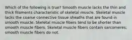 Which of the following is true? Smooth muscle lacks the thin and thick filaments characteristic of skeletal muscle. Skeletal muscle lacks the coarse connective tissue sheaths that are found in smooth muscle. Skeletal muscle fibers tend to be shorter than smooth muscle fibers. Skeletal muscle fibers contain sarcomeres; smooth muscle fibers do not.