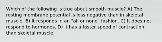 Which of the following is true about smooth muscle? A) The resting membrane potential is less negative than in skeletal muscle. B) It responds in an "all or none" fashion. C) It does not respond to hormones. D) It has a faster speed of contraction than skeletal muscle.