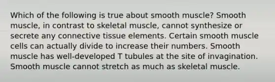 Which of the following is true about smooth muscle? Smooth muscle, in contrast to skeletal muscle, cannot synthesize or secrete any connective tissue elements. Certain smooth muscle cells can actually divide to increase their numbers. Smooth muscle has well-developed T tubules at the site of invagination. Smooth muscle cannot stretch as much as skeletal muscle.