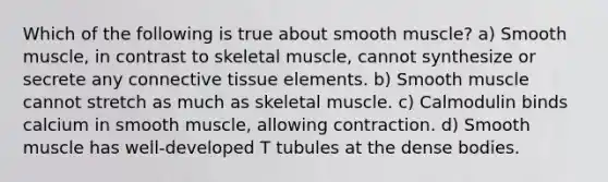 Which of the following is true about smooth muscle? a) Smooth muscle, in contrast to skeletal muscle, cannot synthesize or secrete any connective tissue elements. b) Smooth muscle cannot stretch as much as skeletal muscle. c) Calmodulin binds calcium in smooth muscle, allowing contraction. d) Smooth muscle has well-developed T tubules at the dense bodies.