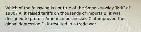 Which of the following is not true of the Smoot-Hawley Tariff of 1930? A. it raised tariffs on thousands of imports B. it was designed to protect American businesses C. it improved the global depression D. it resulted in a trade war