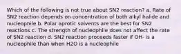 Which of the following is not true about SN2 reaction? a. Rate of SN2 reaction depends on concentration of both alkyl halide and nucleophile b. Polar aprotic solvents are the best for SN2 reactions c. The strength of nucleophile does not affect the rate of SN2 reaction d. SN2 reaction proceeds faster if OH- is a nucleophile than when H2O is a nucleophile