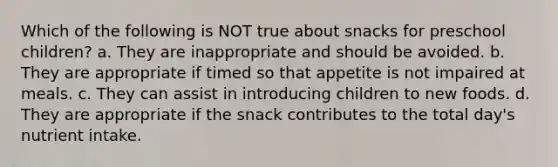 Which of the following is NOT true about snacks for preschool children? a. They are inappropriate and should be avoided. b. They are appropriate if timed so that appetite is not impaired at meals. c. They can assist in introducing children to new foods. d. They are appropriate if the snack contributes to the total day's nutrient intake.