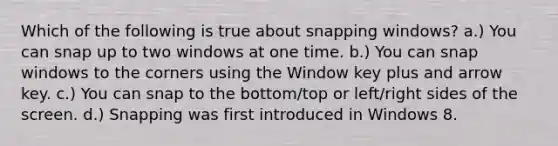 Which of the following is true about snapping windows? a.) You can snap up to two windows at one time. b.) You can snap windows to the corners using the Window key plus and arrow key. c.) You can snap to the bottom/top or left/right sides of the screen. d.) Snapping was first introduced in Windows 8.