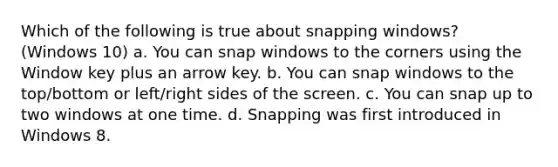 Which of the following is true about snapping windows? (Windows 10) a. You can snap windows to the corners using the Window key plus an arrow key. b. You can snap windows to the top/bottom or left/right sides of the screen. c. You can snap up to two windows at one time. d. Snapping was first introduced in Windows 8.