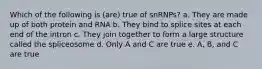 Which of the following is (are) true of snRNPs? a. They are made up of both protein and RNA b. They bind to splice sites at each end of the intron c. They join together to form a large structure called the spliceosome d. Only A and C are true e. A, B, and C are true