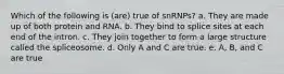 Which of the following is (are) true of snRNPs? a. They are made up of both protein and RNA. b. They bind to splice sites at each end of the intron. c. They join together to form a large structure called the spliceosome. d. Only A and C are true. e. A, B, and C are true