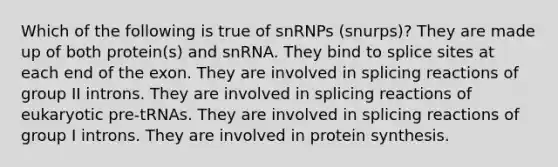 Which of the following is true of snRNPs (snurps)? They are made up of both protein(s) and snRNA. They bind to splice sites at each end of the exon. They are involved in splicing reactions of group II introns. They are involved in splicing reactions of eukaryotic pre-tRNAs. They are involved in splicing reactions of group I introns. They are involved in protein synthesis.