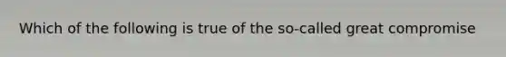 Which of the following is true of the so-called great compromise