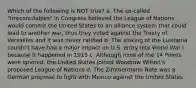 Which of the following is NOT true? a. The so-called "Irreconcilables" in Congress believed the League of Nations would commit the United States to an alliance system that could lead to another war, thus they voted against the Treaty of Versailles and it was never ratified b. The sinking of the Lusitania couldn't have had a major impact on U.S. entry into World War I because it happened in 1915 c. Although most of the 14 Points were ignored, the United States joined Woodrow Wilson's proposed League of Nations d. The Zimmermann Note was a German proposal to fight with Mexico against the United States