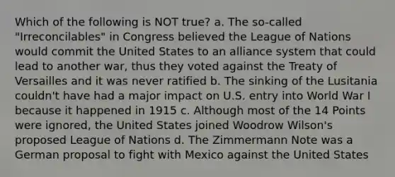 Which of the following is NOT true? a. The so-called "Irreconcilables" in Congress believed the League of Nations would commit the United States to an alliance system that could lead to another war, thus they voted against the Treaty of Versailles and it was never ratified b. The sinking of the Lusitania couldn't have had a major impact on U.S. entry into World War I because it happened in 1915 c. Although most of the 14 Points were ignored, the United States joined Woodrow Wilson's proposed League of Nations d. The Zimmermann Note was a German proposal to fight with Mexico against the United States