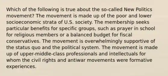 Which of the following is true about the so-called New Politics movement? The movement is made up of the poor and lower socioeconomic strata of U.S. society. The membership seeks particular benefits for specific groups, such as prayer in school for religious members or a balanced budget for fiscal conservatives. The movement is overwhelmingly supportive of the status quo and the political system. The movement is made up of upper-middle-class professionals and intellectuals for whom the civil rights and antiwar movements were formative experiences.