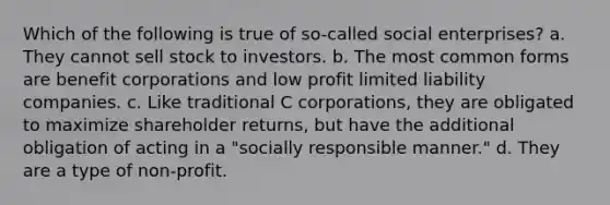 Which of the following is true of so-called social enterprises? a. They cannot sell stock to investors. b. The most common forms are benefit corporations and low profit limited liability companies. c. Like traditional C corporations, they are obligated to maximize shareholder returns, but have the additional obligation of acting in a "socially responsible manner." d. They are a type of non-profit.