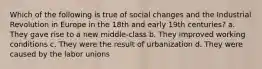 Which of the following is true of social changes and the Industrial Revolution in Europe in the 18th and early 19th centuries? a. They gave rise to a new middle-class b. They improved working conditions c. They were the result of urbanization d. They were caused by the labor unions