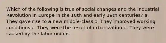 Which of the following is true of social changes and the Industrial Revolution in Europe in the 18th and early 19th centuries? a. They gave rise to a new middle-class b. They improved working conditions c. They were the result of urbanization d. They were caused by the labor unions