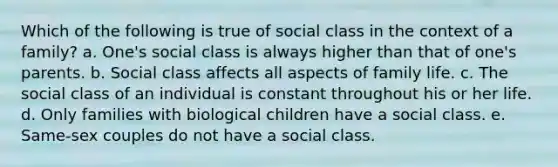 Which of the following is true of social class in the context of a family? a. One's social class is always higher than that of one's parents. b. Social class affects all aspects of family life. c. The social class of an individual is constant throughout his or her life. d. Only families with biological children have a social class. e. Same-sex couples do not have a social class.