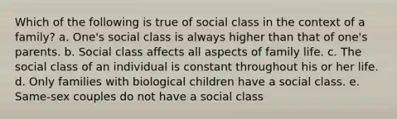 Which of the following is true of social class in the context of a family? a. One's social class is always higher than that of one's parents. b. Social class affects all aspects of family life. c. The social class of an individual is constant throughout his or her life. d. Only families with biological children have a social class. e. Same-sex couples do not have a social class