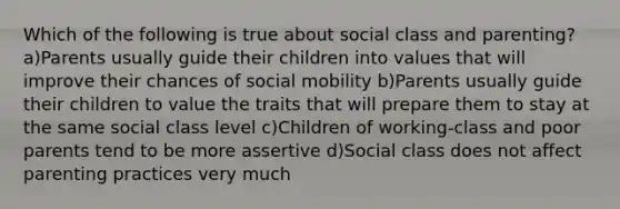 Which of the following is true about social class and parenting? a)Parents usually guide their children into values that will improve their chances of social mobility b)Parents usually guide their children to value the traits that will prepare them to stay at the same social class level c)Children of working-class and poor parents tend to be more assertive d)Social class does not affect parenting practices very much