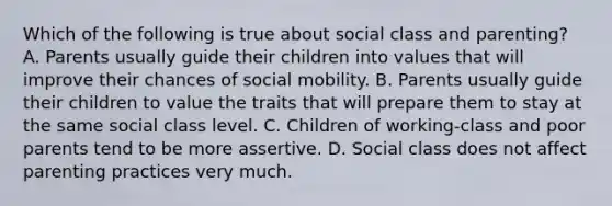 Which of the following is true about social class and parenting? A. Parents usually guide their children into values that will improve their chances of <a href='https://www.questionai.com/knowledge/kwMCQRIHge-social-mobility' class='anchor-knowledge'>social mobility</a>. B. Parents usually guide their children to value the traits that will prepare them to stay at the same social class level. C. Children of working-class and poor parents tend to be more assertive. D. Social class does not affect parenting practices very much.